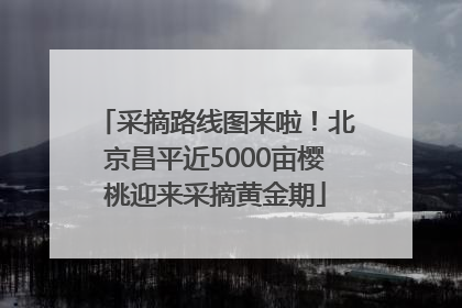 采摘路线图来啦！北京昌平近5000亩樱桃迎来采摘黄金期