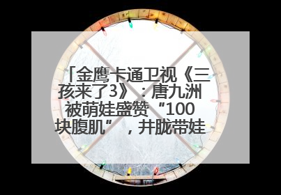 金鹰卡通卫视《三孩来了3》：唐九洲被萌娃盛赞“100块腹肌”，井胧带娃有梗超欢乐