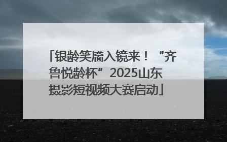 银龄笑靥入镜来！“齐鲁悦龄杯”2025山东摄影短视频大赛启动