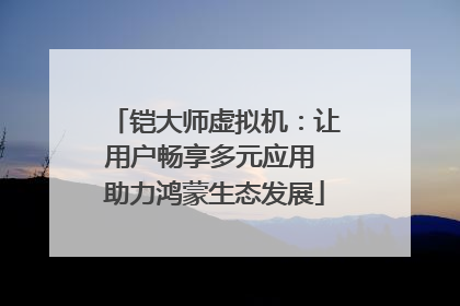 铠大师虚拟机：让用户畅享多元应用 助力鸿蒙生态发展