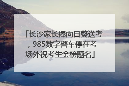 长沙家长捧向日葵送考，985数字警车停在考场外祝考生金榜题名
