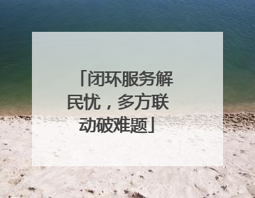闭环服务解民忧，多方联动破难题