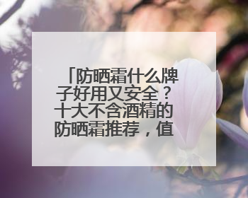 防晒霜什么牌子好用又安全？十大不含酒精的防晒霜推荐，值得一试