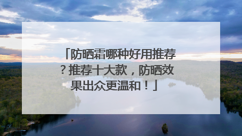 防晒霜哪种好用推荐？推荐十大款，防晒效果出众更温和！