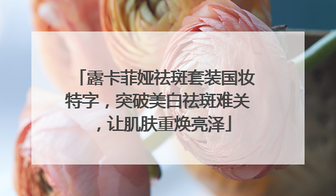 露卡菲娅祛斑套装国妆特字，突破美白祛斑难关，让肌肤重焕亮泽