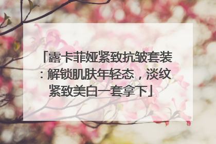 露卡菲娅紧致抗皱套装：解锁肌肤年轻态，淡纹紧致美白一套拿下