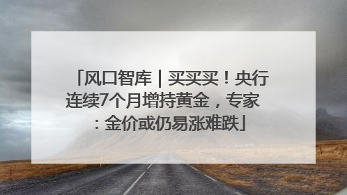 风口智库｜买买买！央行连续7个月增持黄金，专家：金价或仍易涨难跌