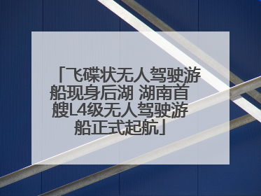 飞碟状无人驾驶游船现身后湖 湖南首艘L4级无人驾驶游船正式起航