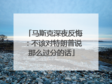 马斯克深夜反悔：不该对特朗普说那么过分的话