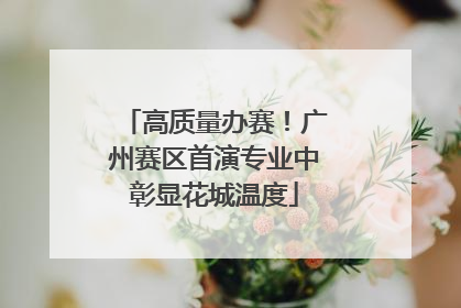 高质量办赛！广州赛区首演专业中彰显花城温度