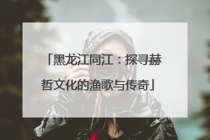 黑龙江同江：探寻赫哲文化的渔歌与传奇