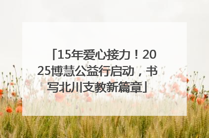 15年爱心接力！2025博慧公益行启动，书写北川支教新篇章