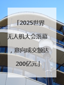 2025世界无人机大会落幕，意向成交额达200亿元
