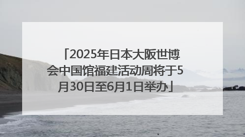 2025年日本大阪世博会中国馆福建活动周将于5月30日至6月1日举办