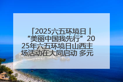 2025六五环境日丨“美丽中国我先行”2025年六五环境日山西主场活动在大同启动 多元形式绘就生态画卷
