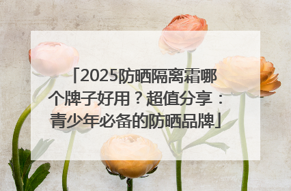 2025防晒隔离霜哪个牌子好用？超值分享：青少年必备的防晒品牌