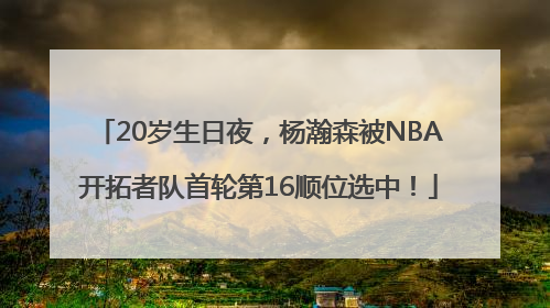 20岁生日夜，杨瀚森被NBA开拓者队首轮第16顺位选中！