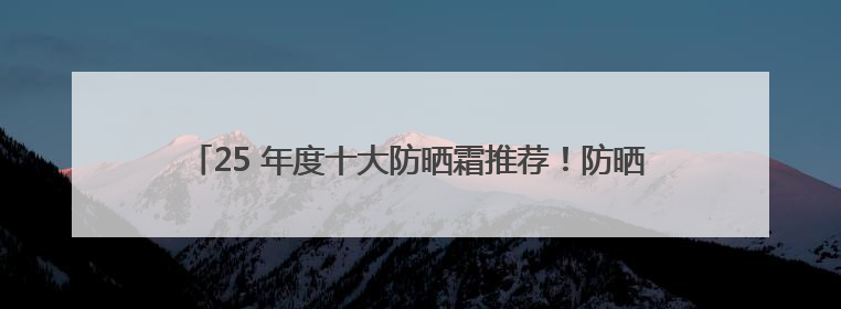 25 年度十大防晒霜推荐！防晒隔离霜哪个牌子最好用？闭眼入！