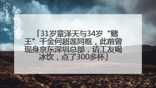 31岁章泽天与34岁“赌王”千金何超莲同框，此前曾现身京东深圳总部，请工友喝冰饮，点了300多杯