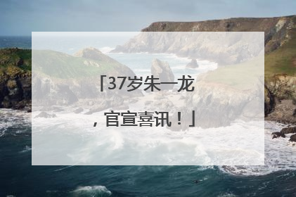37岁朱一龙，官宣喜讯！
