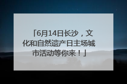 6月14日长沙，文化和自然遗产日主场城市活动等你来！