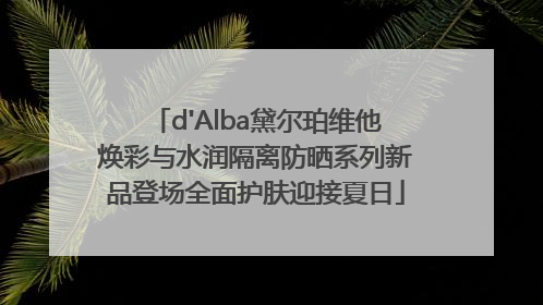 d'Alba黛尔珀维他焕彩与水润隔离防晒系列新品登场全面护肤迎接夏日